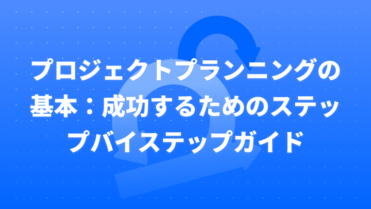 プロジェクトプランニングの基本：成功するためのステップバイステップガイド