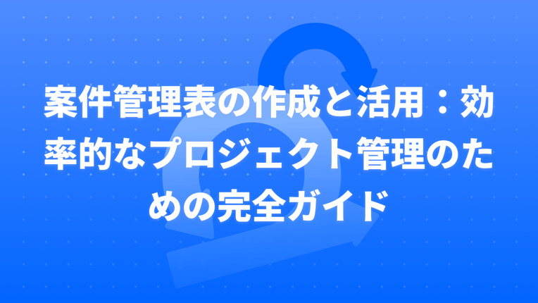 案件管理表の作成と活用：効率的なプロジェクト管理のための完全ガイド